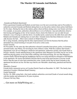 The Murder Of Amanda And Rafaela
.Amanda and Rafaela Questioned
Police questioned Amanda and Rafaela several times over the next several days and on November 6,
authorities arrested Amanda and Rafaela taking them to are the police station where police held Knox
for five days. During the time at the station, police observed Knox doing some very bizarre activities.
For example, at one point, authorities allowed Knox to sit on Sollecito s lap and authorities observe
him kissing and hugging on her. In her memoir, Knox claims this behavior was not odd, but just
Soilecito s way of trying to calm her down. At another point, seated across the table from each other
Rafaela and Amanda are making faces at each other. Amanda insists that these behaviors were not
odd, because she had ... Show more content on Helpwriting.net ...
He is suing Amanda, claiming that the false imprisonment cost him his business that the police
demanded stay closed insisting it was part of an active crime scene.
Guede Arrested
On November 20, the same day that authorities released Lumumba from prison, police, in Germany,
arrested Guede, near Mainz, for traveling by train without a ticket. With the evidence that Guede s
fingerprints were all over Margaret s bedroom and apartment, authorities quickly sent Guede back to
Perugia. Initially, Guede admitted being in the apartment when Margaret was killed, but he was in the
bathroom playing games on his iPod while suffering with food poisoning. He says that Margaret s
screams finally filtered through the headphones that he was using and that he emerged to find Rafaela
in the apartment. He insists that Rafaela told him that he must keep quiet because everyone would
believe that the man of color had committed the crime. Guede insists that he heard Amanda in the
apartment but did not see her. He then says that he saw Meredith s dead body, panicked and fled the
scene.
Meredith s Funeral
Friends held a memorial service at Croydon Parish Church on December 14, 2007. The family later
interred at Croydon t Mitcham Road Cemetery.
Guede Sentenced
On Oct. 28, 2008, using Italy s fast track method, authorities convicted Guede of sexual assault along
with the murder and sentenced to 30 years in prison.
Chooses Full Jury Duty
... Get more on HelpWriting.net ...
 