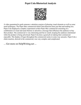Pepsi Cola Rhetorical Analysis
A video guaranteed to grab someone s attention consists of pleasing visual elements as well as some
aural techniques. The Pepsi Max commercial titled Chain Reaction does just that and nothing less.
Pepsi Cola displayed a complex experiment in their Pepsi Max commercial consisting of a
combination of visual and aural rhetoric to advertise a message that influences the audience to buy
their product. The commercial is very interesting and fun to watch, keeping the audience entertained
while the product is being advertised. Pepsi Cola does a good job at making their commercial
enjoyable. The display of logos throughout the commercial seems in some way sarcastic. Pepsi Cola s
chain reaction, showed in the commercial, was very complex and complicated.
... Get more on HelpWriting.net ...
 