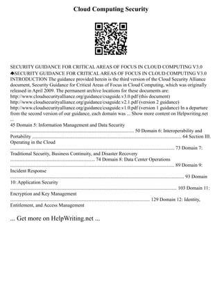 Cloud Computing Security
SECURITY GUIDANCE FOR CRITICAL AREAS OF FOCUS IN CLOUD COMPUTING V3.0
SECURITY GUIDANCE FOR CRITICAL AREAS OF FOCUS IN CLOUD COMPUTING V3.0
INTRODUCTION The guidance provided herein is the third version of the Cloud Security Alliance
document, Security Guidance for Critical Areas of Focus in Cloud Computing, which was originally
released in April 2009. The permanent archive locations for these documents are:
http://www.cloudsecurityalliance.org/guidance/csaguide.v3.0.pdf (this document)
http://www.cloudsecurityalliance.org/guidance/csaguide.v2.1.pdf (version 2 guidance)
http://www.cloudsecurityalliance.org/guidance/csaguide.v1.0.pdf (version 1 guidance) In a departure
from the second version of our guidance, each domain was ... Show more content on Helpwriting.net
...
45 Domain 5: Information Management and Data Security
..................................................................................................... 50 Domain 6: Interoperability and
Portability .......................................................................................................................... 64 Section III.
Operating in the Cloud
...................................................................................................................................... 73 Domain 7:
Traditional Security, Business Continuity, and Disaster Recovery
..................................................................... 74 Domain 8: Data Center Operations
...................................................................................................................................... 89 Domain 9:
Incident Response
.............................................................................................................................................. 93 Domain
10: Application Security
........................................................................................................................................ 103 Domain 11:
Encryption and Key Management
.................................................................................................................. 129 Domain 12: Identity,
Entitlement, and Access Management
... Get more on HelpWriting.net ...
 