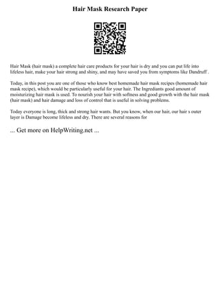 Hair Mask Research Paper
Hair Mask (hair mask) a complete hair care products for your hair is dry and you can put life into
lifeless hair, make your hair strong and shiny, and may have saved you from symptoms like Dandruff .
Today, in this post you are one of those who know best homemade hair mask recipes (homemade hair
mask recipe), which would be particularly useful for your hair. The Ingrediants good amount of
moisturizing hair mask is used. To nourish your hair with softness and good growth with the hair mask
(hair mask) and hair damage and loss of control that is useful in solving problems.
Today everyone is long, thick and strong hair wants. But you know, when our hair, our hair s outer
layer is Damage become lifeless and dry. There are several reasons for
... Get more on HelpWriting.net ...
 