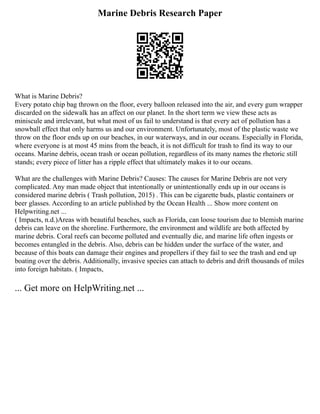 Marine Debris Research Paper
What is Marine Debris?
Every potato chip bag thrown on the floor, every balloon released into the air, and every gum wrapper
discarded on the sidewalk has an affect on our planet. In the short term we view these acts as
miniscule and irrelevant, but what most of us fail to understand is that every act of pollution has a
snowball effect that only harms us and our environment. Unfortunately, most of the plastic waste we
throw on the floor ends up on our beaches, in our waterways, and in our oceans. Especially in Florida,
where everyone is at most 45 mins from the beach, it is not difficult for trash to find its way to our
oceans. Marine debris, ocean trash or ocean pollution, regardless of its many names the rhetoric still
stands; every piece of litter has a ripple effect that ultimately makes it to our oceans.
What are the challenges with Marine Debris? Causes: The causes for Marine Debris are not very
complicated. Any man made object that intentionally or unintentionally ends up in our oceans is
considered marine debris ( Trash pollution, 2015) . This can be cigarette buds, plastic containers or
beer glasses. According to an article published by the Ocean Health ... Show more content on
Helpwriting.net ...
( Impacts, n.d.)Areas with beautiful beaches, such as Florida, can loose tourism due to blemish marine
debris can leave on the shoreline. Furthermore, the environment and wildlife are both affected by
marine debris. Coral reefs can become polluted and eventually die, and marine life often ingests or
becomes entangled in the debris. Also, debris can be hidden under the surface of the water, and
because of this boats can damage their engines and propellers if they fail to see the trash and end up
boating over the debris. Additionally, invasive species can attach to debris and drift thousands of miles
into foreign habitats. ( Impacts,
... Get more on HelpWriting.net ...
 