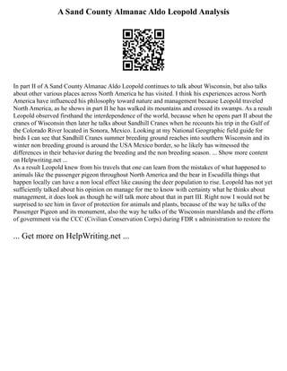A Sand County Almanac Aldo Leopold Analysis
In part II of A Sand County Almanac Aldo Leopold continues to talk about Wisconsin, but also talks
about other various places across North America he has visited. I think his experiences across North
America have influenced his philosophy toward nature and management because Leopold traveled
North America, as he shows in part II he has walked its mountains and crossed its swamps. As a result
Leopold observed firsthand the interdependence of the world, because when he opens part II about the
cranes of Wisconsin then later he talks about Sandhill Cranes when he recounts his trip in the Gulf of
the Colorado River located in Sonora, Mexico. Looking at my National Geographic field guide for
birds I can see that Sandhill Cranes summer breeding ground reaches into southern Wisconsin and its
winter non breeding ground is around the USA Mexico border, so he likely has witnessed the
differences in their behavior during the breeding and the non breeding season. ... Show more content
on Helpwriting.net ...
As a result Leopold knew from his travels that one can learn from the mistakes of what happened to
animals like the passenger pigeon throughout North America and the bear in Escudilla things that
happen locally can have a non local effect like causing the deer population to rise. Leopold has not yet
sufficiently talked about his opinion on manage for me to know with certainty what he thinks about
management, it does look as though he will talk more about that in part III. Right now I would not be
surprised to see him in favor of protection for animals and plants, because of the way he talks of the
Passenger Pigeon and its monument, also the way he talks of the Wisconsin marshlands and the efforts
of government via the CCC (Civilian Conservation Corps) during FDR s administration to restore the
... Get more on HelpWriting.net ...
 