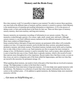 Memory and the Brain Essay
How does memory work? Is it possible to improve your memory? In order to answer these questions,
one must look at the different types of memory and how memory is stored in a person s brain.Memory
is the mental process of retaining and recalling information or experiences. (1) It is the process of
taking events, or facts and storing them in the brain for later use. There are three types of memory:
sensory memory, short term memory, and long term memory.
Sensory memories are momentary recordings of information in our sensory systems. They are
memories evoked through a person s five senses: sight, smell, sound, taste, and touch. Although
sensory memory is very brief, different sensory memories last for different amounts of time. Iconic ...
Show more content on Helpwriting.net ...
Some scientists believe that parts of long term memory are permanent while others will eventually
weaken over time. (3) Long term memory can be divided into three sections: procedural memory,
declarative memory, and remote memory. Procedural memory includes motor skills such as learning
how to ride a bike or how to drive a car. Such memories are slow to acquire but more resistant to
change or loss. (4) Declarative memory is used to remember facts, such as names, dates and places. It
is easy to learn but also easy to lose. Finally there is episodic memory, which is the record of events
that a person stores throughout his or her experience. Recent studies show that these events, as soon as
they occur, are sent to a temporary part of the brain called the hippocampus, and that over time they
are moved to the neocortex for permanent storage. (5).
When speaking about memory, one needs to look at the parts of the brain that are involved in memory
storage. The hippocampus is a place in the brain that is used to
transfer memories from short term to long term memory . (1) It also helps store spatial memories with
the thalamus. The thalamus is a collection of nuclei that relays sensory information from the lower
centers to the cerebral cortex . (7) In addition to spatial memories, the thalamus helps store emotional
memories with the
... Get more on HelpWriting.net ...
 
