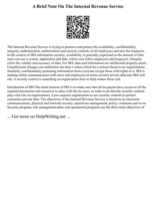 A Brief Note On The Internal Revenue Service
The Internal Revenue Service is trying to preserve and protect the availability, confidentiality,
integrity, authentication, authorization and security controls of all employees and also the taxpayers.
In the context of IRS information security, availability is generally expressed as the amount of time
users can use a system, application and data, where user refers employees and taxpayers. Integrity
refers the validity and accuracy of data. For IRS, data and information are intellectual property assets.
Unauthorized changes can undermine the data s values which be a serious threat to an organizations.
Similarly, confidentiality protecting information from everyone except those with rights to it. IRS is
making online communication with users and employees in terms of enter private data into IRS web
site. A security control is something an organization does to help reduce those risk.
Introduction of IRS The main mission of IRS is to make sure that all tax payers have access to all the
required documents and resources to obey with the tax laws, in order to do that the security controls
play vital role on organizations. Laws requires organization to use security controls to protect
consumers private data. The objectives of the Internal Revenue Service is based on its electronic
communications, physical and network security, operations management, policy violations and so on.
Security program, risk management plan, and operational programs are the three main objectives of
... Get more on HelpWriting.net ...
 