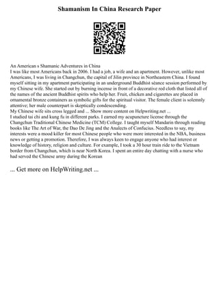 Shamanism In China Research Paper
An American s Shamanic Adventures in China
I was like most Americans back in 2006. I had a job, a wife and an apartment. However, unlike most
Americans, I was living in Changchun, the capital of Jilin province in Northeastern China. I found
myself sitting in my apartment participating in an underground Buddhist séance session performed by
my Chinese wife. She started out by burning incense in front of a decorative red cloth that listed all of
the names of the ancient Buddhist spirits who help her. Fruit, chicken and cigarettes are placed in
ornamental bronze containers as symbolic gifts for the spiritual visitor. The female client is solemnly
attentive; her male counterpart is skeptically condescending.
My Chinese wife sits cross legged and ... Show more content on Helpwriting.net ...
I studied tai chi and kung fu in different parks. I earned my acupuncture license through the
Changchun Traditional Chinese Medicine (TCM) College. I taught myself Mandarin through reading
books like The Art of War, the Dao De Jing and the Analects of Confucius. Needless to say, my
interests were a mood killer for most Chinese people who were more interested in the NBA, business
news or getting a promotion. Therefore, I was always keen to engage anyone who had interest or
knowledge of history, religion and culture. For example, I took a 30 hour train ride to the Vietnam
border from Changchun, which is near North Korea. I spent an entire day chatting with a nurse who
had served the Chinese army during the Korean
... Get more on HelpWriting.net ...
 