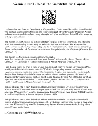 Women s Heart Center At The Bakersfield Heart Hospital
I ve been hired as a Program Coordinator at Women s Heart Center at the Bakersfield Heart Hospital
who has been ask to research the social and behavioral aspects of Cardiovascular Disease in Women
and make recommendations about changes in social and behavioral factors that will lead to a decrease
in this public health issue.
The Women s Heart Center at the Bakersfield Heart Hospital is devoted to screening and educating
women on understanding in decreasing their risk of cardiovascular disease. The Women s Heart
Center strives to continually provide and update the medical community on information concerning
female cardiovascular risk factors and the treatments that optimize the care of women (Women s Heart
Center, 2017).
The Women s ... Show more content on Helpwriting.net ...
More than one out of five women will have some form of cardiovascular disease (Women s Heart
Center, 2017) (Disparities in Health Heart Disease in African American Women, 2017).
Heart disease claims the lives of more women than men each year, yet women only make up 25% of
participants in heart related research studies. While this is improving, women remain under
represented in many studies that have set the standard for detection and treatment of cardiovascular
disease. Even though valuable information about heart disease has been gathered, the model of
detecting cardiovascular disease has been based on and designed for men. Not all the data have been
applicable to women so this is hard to narrow down (Women s Heart Center, 2017) (Disparities in
Health Heart Disease in African American Women, 2017).
The age adjusted rate of heart disease for African American women is 72% higher than for white
women, while African American women ages 55 64 are twice as likely as white women to have a heart
attack and 35% more likely to suffer from coronary disease (Women s Heart Center, 2017) (Disparities
in Health Heart Disease in African American Women, 2017).
The age adjusted rate of heart disease for African American women is 72% higher than for white
women, while African American women ages 55 64 are twice as likely as white women to have a heart
attack and 35% more likely to suffer from coronary disease. Women who smoke risk having a heart
attack 19 years earlier than a
... Get more on HelpWriting.net ...
 