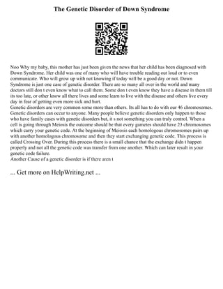 The Genetic Disorder of Down Syndrome
Noo Why my baby, this mother has just been given the news that her child has been diagnosed with
Down Syndrome. Her child was one of many who will have trouble reading out loud or to even
communicate. Who will grow up with not knowing if today will be a good day or not. Down
Syndrome is just one case of genetic disorder. There are so many all over in the world and many
doctors still don t even know what to call them. Some don t even know they have a disease in them till
its too late, or other know all there lives and some learn to live with the disease and others live every
day in fear of getting even more sick and hurt.
Genetic disorders are very common some more than others. Its all has to do with our 46 chromosomes.
Genetic disorders can occur to anyone. Many people believe genetic disorders only happen to those
who have family cases with genetic disorders but, it s not something you can truly control. When a
cell is going through Meiosis the outcome should be that every gametes should have 23 chromosomes
which carry your genetic code. At the beginning of Meiosis each homologous chromosomes pairs up
with another homologous chromosome and then they start exchanging genetic code. This process is
called Crossing Over. During this process there is a small chance that the exchange didn t happen
properly and not all the genetic code was transfer from one another. Which can later result in your
genetic code failure.
Another Cause of a genetic disorder is if there aren t
... Get more on HelpWriting.net ...
 
