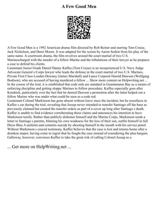 A Few Good Men
A Few Good Men is a 1992 American drama film directed by Rob Reiner and starring Tom Cruise,
Jack Nicholson, and Demi Moore. It was adapted for the screen by Aaron Sorkin from his play of the
same name. A courtroom drama, the film revolves around the court martial of two U.S.
Marinescharged with the murder of a fellow Marine and the tribulations of their lawyer as he prepares
a case to defend his clients.
Lieutenant Junior Grade Daniel Danny Kaffee (Tom Cruise) is an inexperienced U.S. Navy Judge
Advocate General s Corps lawyer who leads the defense in the court martial of two U.S. Marines,
Private First Class Louden Downey (James Marshall) and Lance Corporal Harold Dawson (Wolfgang
Bodison), who are accused of having murdered a fellow ... Show more content on Helpwriting.net ...
In the course of the trial, it is established that code reds are standard in Guantanamo Bay as a means of
enforcing discipline and getting sloppy Marines to follow procedure. Kaffee especially goes after
Kendrick, particularly over the fact that he denied Dawson a promotion after the latter helped out a
fellow Marine who was under what could be seen as a code red.
Lieutenant Colonel Markinson has gone absent without leave since the incident, but he resurfaces in
Kaffee s car during the trial, revealing that Jessep never intended to transfer Santiago off the base as
previously claimed but created the transfer orders as part of a cover up long after Santiago s death.
Kaffee is unable to find evidence corroborating these claims and announces his intention to have
Markinson testify. Rather than publicly dishonor himself and the Marine Corps, Markinson sends a
letter to Santiago s parents, blaming his own weakness for the loss of their son, outfits himself in full
Dress Blue A uniform and commits suicide by shooting himself in the mouth with his service pistol.
Without Markinson s crucial testimony, Kaffee believes that the case is lost and returns home after a
drunken stupor, having come to regret that he fought the case instead of considering the plea bargain.
Galloway, however, convinces Kaffee to take the great risk of calling Colonel Jessep as a
... Get more on HelpWriting.net ...
 