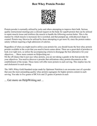 Best Whey Protein Powder
Protein powder is normally utilized by jocks and others attempting to improve their bulk. Serious
quality instructional meetings put a colossal request on the body for superb protein that can be utilized
to repair muscle tissue and reinforce the muscle to handle the following session better. This is the
manner by which muscle is increased, fat is scorched, and that pumped up, solid physical shape is
created. Protein may likewise be utilized by those attempting to get more fit, since the protein makes
satiety without requiring a high admission of calories.
Regardless of what you might need to utilize your protein for, you should locate the best whey protein
powder available in the event that you need to boost comes about. There are a great deal of powders to
look over right now, so utilize the accompanying criteria to disengage the best alternative for your
objectives. ... Show more content on Helpwriting.net ...
On the off chance that it just says whey protein, you are not taking a gander at the best powder for
your objectives. You need to discover a powder that utilizations whey protein disconnects as the
establishment of the recipe. These items will offer more protein in each serving. This implies less fat
and cholesterol in each serving.
The 100% Whey Gold Standard recipe made by Optimum Nutrition is an awesome case of a powder
that uses the most astounding quality whey protein segregates for higher protein content in each
serving. You take in five grams of BCAAs and 23 grams of protein in each
... Get more on HelpWriting.net ...
 