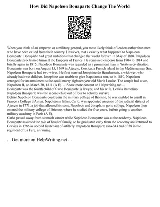 How Did Napoleon Bonaparte Change The World
When you think of an emperor, or a military general, you most likely think of leaders rather than men
who have been exiled from their country. However, that s exactly what happened to Napoleon
Bonaparte. Bonaparte had great ambitions that changed the world forever. In May of 1804, Napoleon
Bonaparte proclaimed himself the Emperor of France. He remained emperor from 1804 to 1814 and
briefly again in 1815. Napoleon Bonaparte was regarded as a prominent man in Western civilization.
Bonaparte was born on August 15, 1769 in Ajaccio, Corsica, a French island in the Mediterranean Sea.
Napoleon Bonaparte had two wives. He first married Josephine de Beauharnais, a widower, who
already had two children. Josephine was unable to give Napoleon a son, so in 1810, Napoleon
arranged for an annulment so he could marry eighteen year old Marie Louise. The couple had a son,
Napoleon II, on March 20, 1811 (A E). ... Show more content on Helpwriting.net ...
Bonaparte was the fourth child of Carlo Bonaparte, a lawyer, and his wife, Letizia Ramolino.
Napoleon Bonaparte was the second child out of four to actually survive.
Before Napoleon Bonaparte could join the military college of Brienne, he was enabled to enroll in
France s College d Autun. Napoleon s father, Carlo, was appointed assessor of the judicial district of
Ajaccio in 1771, a job that allowed his sons, Napoleon and Joseph, to go to college. Napoleon then
entered the military college of Brienne, where he studied for five years, before going to another
military academy in Paris (A E).
Carlo passed away from stomach cancer while Napoleon Bonaparte was at the academy. Napoleon
Bonaparte assumed the role of head of family, so he graduated early from the academy and returned to
Corsica in 1786 as second lieutenant of artillery. Napoleon Bonaparte ranked 42nd of 58 in the
regiment of La Fere, a training
... Get more on HelpWriting.net ...
 