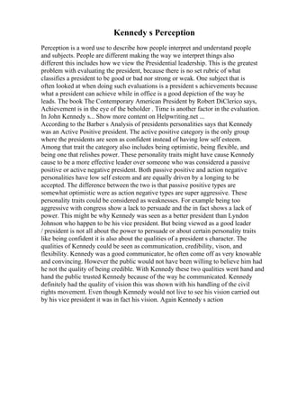 Kennedy s Perception
Perception is a word use to describe how people interpret and understand people
and subjects. People are different making the way we interpret things also
different this includes how we view the Presidential leadership. This is the greatest
problem with evaluating the president, because there is no set rubric of what
classifies a president to be good or bad nor strong or weak. One subject that is
often looked at when doing such evaluations is a president s achievements because
what a president can achieve while in office is a good depiction of the way he
leads. The book The Contemporary American President by Robert DiClerico says,
Achievement is in the eye of the beholder . Time is another factor in the evaluation.
In John Kennedy s... Show more content on Helpwriting.net ...
According to the Barber s Analysis of presidents personalities says that Kennedy
was an Active Positive president. The active positive category is the only group
where the presidents are seen as confident instead of having low self esteem.
Among that trait the category also includes being optimistic, being flexible, and
being one that relishes power. These personality traits might have cause Kennedy
cause to be a more effective leader over someone who was considered a passive
positive or active negative president. Both passive positive and action negative
personalities have low self esteem and are equally driven by a longing to be
accepted. The difference between the two is that passive positive types are
somewhat optimistic were as action negative types are super aggressive. These
personality traits could be considered as weaknesses. For example being too
aggressive with congress show a lack to persuade and the in fact shows a lack of
power. This might be why Kennedy was seen as a better president than Lyndon
Johnson who happen to be his vice president. But being viewed as a good leader
/ president is not all about the power to persuade or about certain personality traits
like being confident it is also about the qualities of a president s character. The
qualities of Kennedy could be seen as communication, credibility, vison, and
flexibility. Kennedy was a good communicator, he often come off as very knowable
and convincing. However the public would not have been willing to believe him had
he not the quality of being credible. With Kennedy these two qualities went hand and
hand the public trusted Kennedy because of the way he communicated. Kennedy
definitely had the quality of vision this was shown with his handling of the civil
rights movement. Even though Kennedy would not live to see his vision carried out
by his vice president it was in fact his vision. Again Kennedy s action
 