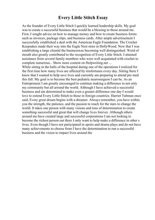 Every Little Stitch Essay
As the founder of Every Little Stitch I quickly learned leadership skills. My goal
was to create a successful business that would be a blessing to those around me.
First, I sought advice on how to manage money and how to create business forms
such as invoices, package slips, and business cards. After ample advertisement I
successfully established a deal with the American Eagle Foundation. The Crochet
Keepsakes made their way into the Eagle Nest store in DollyWood. Now that I was
establishing a large cliental the businesswas becoming well distinguished. Word of
mouth also greatly contributed to the recognition of Every Little Stitch. I attained
assistance from several family members who were well acquainted with crochet to
complete numerous... Show more content on Helpwriting.net ...
While sitting in the halls of the hospital during one of the operations I realized for
the first time how many lives are affected by misfortunes every day. Sitting there I
knew that I wanted to help save lives and currently am preparing to attend pre med
this fall. My goal is to become the best pediatric neurosurgeon I can be. As an
Entrepreneur I am greatly encouraged to continue making a difference in not only
my community but all around the world. Although I have achieved a successful
business and am determined to make even a greater difference one day I would
love to extend Every Little Stitch to those in foreign countries. Harriet Tubman once
said, Every great dream begins with a dreamer. Always remember, you have within
you the strength, the patience, and the passion to reach for the stars to change the
world. It takes one person with many visions and tons of determination to create
something successful and great that will change lives forever. Although others
around me have created large and successful corporations I am not looking to
become the richest person out there I only want to help make a difference in other s
lives. Even though I have not participated in sports and drama plays and do not have
many achievements to choose from I have the determination to run a successful
business and the vision to impact lives around the
 