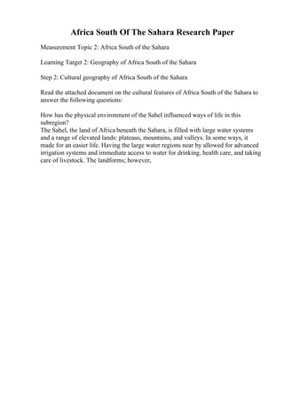 Africa South Of The Sahara Research Paper
Measurement Topic 2: Africa South of the Sahara
Learning Target 2: Geography of Africa South of the Sahara
Step 2: Cultural geography of Africa South of the Sahara
Read the attached document on the cultural features of Africa South of the Sahara to
answer the following questions:
How has the physical environment of the Sahel influenced ways of life in this
subregion?
The Sahel, the land of Africa beneath the Sahara, is filled with large water systems
and a range of elevated lands: plateaus, mountains, and valleys. In some ways, it
made for an easier life. Having the large water regions near by allowed for advanced
irrigation systems and immediate access to water for drinking, health care, and taking
care of livestock. The landforms; however,
 