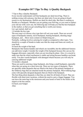 Examples Of 7 Tips To Buy A Quality Backpack
7 Tips to Buy a Quality Backpack
Every traveler understands well that backpacks are ideal travel bag. There is
nothing wrong with suitcases, but there are ideal only if you are going to beach
resorts or city destinations. Duffels are ideal for short trips. But there is nothing as
flexible as a backpack. Whether you are getting your first bag, or you want to replace
your old one with a new one, the following tips will help you find the best backpack
in the market, so that you get something that is worth your money.
Let s get started, shall we?
1.Consider the key type
The next step is to choose a key type that will suit your needs. There are several
types of backpacks namely, travel backpack, hunting backpack, shooting range
backpack, and ... Show more content on Helpwriting.net ...
Normally, walking involves carrying lot weight as compared to other types. You
should try a couple of brands to make sure that the straps and frame are comfy on
your back.
4.Check the weight of the back
Backpacks that feature handles and wheels are incredible, but the additional features
can add more weight. Consider the weight of the backpack because this can use the
baggage allowance, especially when you are traveling by plane. Also, it is crucial to
make sure that the wheel mechanism is stable and strong because handlers can break
easily. You don t needa backpack with damaged wheels because you will only be
carrying additional weight
5.Consider a daypack
Those are used to carrying a large backpack, also bring a small backpack, especially
when they are going on a short term trip. There are two types of daypacks. There
are specially made daypacks that are fitted to the back of the primary backpack or
the foldaway bags that are attached inside the primary backpack. Most trekking bags
come with specially designed daypacks that are fitted to the backpack.
The best thing about daypacks is that they are ideal for all kinds of travel. They are
flexible with short term vacations, without the need to carry a bigger baggage. You
can leave the main bag in the storeroom and your hostel or hotel or the locker at the
airport or the bus station.
6.Check your budget
After
 