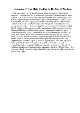 Summary Of The Main Conflict In The Son Of Neptune
1) The main conflict in The Son of Neptune is that Camp Jupiter, The Roman
Demigod Training Camp, will be attacked on the day of the Feast of Fortuna, which
happens to be in less than five days, and three demigods must travel north to Alaska,
the land beyond the gods, to recover the legion s eagle and to free Thantos so that
Camp Jupiter can have a fighting chance in the upcoming battle. There are many
conflicts in this story. Another conflict is that Percy has a dilemma because his
memories were stolen by Hera, and she plucked him up out of his life and switched
his life with Jason Grace, a praetor of the legion, as part of her scheme to unite the
Greeks and Romans to fight a greater enemy. Percy can t remember his name,
where he is from but he does know that he has memories that could help Percy to
help Camp Jupiter. Hazel, however has the opposite problem. She has too many
memories of her past life before she came to Camp Jupiter. A third conflict is that
the 5th cohort is now the worst cohort in the legion because of a doomed 1980 s
expedition that caused the legion to lose their eagle a second time. That expedition
had been led by the 5th cohort, so now they get the worst chores and jobs. For
example during the war games, the 5th cohort usually gets thrown at the walls to
soften up the defenses so that other cohorts can claim the victory. During Percy s first
war games, Frank commandeered the fort built by the 1st and 2nd cohorts that day, so
that the fifth cohort
 