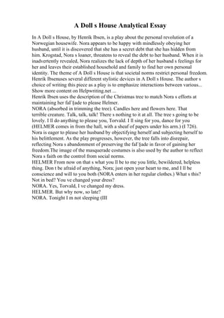 A Doll s House Analytical Essay
In A Doll s House, by Henrik Ibsen, is a play about the personal revolution of a
Norwegian housewife. Nora appears to be happy with mindlessly obeying her
husband, until it is discovered that she has a secret debt that she has hidden from
him. Krogstad, Nora s loaner, threatens to reveal the debt to her husband. When it is
inadvertently revealed, Nora realizes the lack of depth of her husband s feelings for
her and leaves their established household and family to find her own personal
identity. The theme of A Doll s House is that societal norms restrict personal freedom.
Henrik Ibsenuses several different stylistic devices in A Doll s House. The author s
choice of writing this piece as a play is to emphasize interactions between various...
Show more content on Helpwriting.net ...
Henrik Ibsen uses the description of the Christmas tree to match Nora s efforts at
maintaining her faГ§ade to please Helmer.
NORA (absorbed in trimming the tree). Candles here and flowers here. That
terrible creature. Talk, talk, talk! There s nothing to it at all. The tree s going to be
lovely. I ll do anything to please you, Torvald. I ll sing for you, dance for you
(HELMER comes in from the hall, with a sheaf of papers under his arm.) (I 726).
Nora is eager to please her husband by objectifying herself and subjecting herself to
his belittlement. As the play progresses, however, the tree falls into disrepair,
reflecting Nora s abandonment of preserving the faГ§ade in favor of gaining her
freedom.The image of the masquerade costumes is also used by the author to reflect
Nora s faith on the control from social norms.
HELMER From now on that s what you ll be to me you little, bewildered, helpless
thing. Don t be afraid of anything, Nora; just open your heart to me, and I ll be
conscience and will to you both (NORA enters in her regular clothes.) What s this?
Not in bed? You ve changed your dress?
NORA. Yes, Torvald, I ve changed my dress.
HELMER. But why now, so late?
NORA. Tonight I m not sleeping (III
 