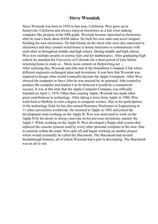 Steve Wozniak
Steve Wozniak was born in 1950 in San Jose, California. Woz grew up in
Sunnyvale, California and always enjoyed electronics as a kid, even making
computer like projects in the fifth grade. Wozniak became interested in electronics
after he read a book about HAM radios. He built his own radio and never stopped
building his own electronics. He had friends on the street who were also interested in
electronics and they created wired house to house intercoms to communicate with
each other in throughout middle and high school. During middle and high school,
Woz won multiple awards in science fairs and for mathematics. After graduating high
school, he attended the University of Colorado for a short period of time before
returning home to study at... Show more content on Helpwriting.net ...
After realizing this, Wozniak and Jobs met at the Homebrew Computer Club where
different engineers exchanged ideas and inventions. It was here that Wozniak was
inspired to design what would eventually become the Apple I computer. After Woz
showed the computer to Steve Jobs he was amazed by its potential. Jobs wanted to
produce the computer and market it as he believed it would be a commercial
success. It was at this time that the Apple Computer Company was officially
founded on April 1, 1976. Other than creating Apple, Wozniak has made other
great contributions to technology. After taking a leave from Apple in 1980, Woz
went back to Berkley to earn a degree in computer science. Due to his participation
in the technology field, he has also earned Honorary Doctorates in Engineering at
11 other universities worldwide. He returned to Apple in 1982 and joined the
development team working on the Apple II. Woz was motivated to work on the
Apple II by his desire to always innovate on his previous inventions, namely the
Apple I. While working on the Apple II, Woz developed a floppy disk system that
replaced the cassette systems used by every other personal computer at the time. Due
to tensions within the team, Woz split off and began working on another project
which would eventually be called the Macintosh. The Macintosh had several
breakthrough features, all of which Wozniak had a part in developing. The Macintosh
was an all in one
 