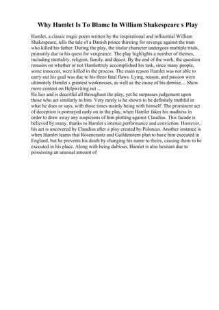Why Hamlet Is To Blame In William Shakespeare s Play
Hamlet, a classic tragic poem written by the inspirational and influential William
Shakespeare, tells the tale of a Danish prince thirsting for revenge against the man
who killed his father. During the play, the titular character undergoes multiple trials,
primarily due to his quest for vengeance. The play highlights a number of themes,
including mortality, religion, family, and deceit. By the end of the work, the question
remains on whether or not Hamlettruly accomplished his task, since many people,
some innocent, were killed in the process. The main reason Hamlet was not able to
carry out his goal was due to his three fatal flaws. Lying, reason, and passion were
ultimately Hamlet s greatest weaknesses, as well as the cause of his demise.... Show
more content on Helpwriting.net ...
He lies and is deceitful all throughout the play, yet he surpasses judgement upon
those who act similarly to him. Very rarely is he shown to be definitely truthful in
what he does or says, with those times mainly being with himself. The prominent act
of deception is portrayed early on in the play, when Hamlet fakes his madness in
order to draw away any suspicions of him plotting against Claudius. This facade is
believed by many, thanks to Hamlet s intense performance and conviction. However,
his act is uncovered by Claudius after a ploy created by Polonius. Another instance is
when Hamlet learns that Rosencrantz and Guildenstern plan to have him executed in
England, but he prevents his death by changing his name to theirs, causing them to be
executed in his place. Along with being dubious, Hamlet is also hesitant due to
possessing an unusual amount of
 