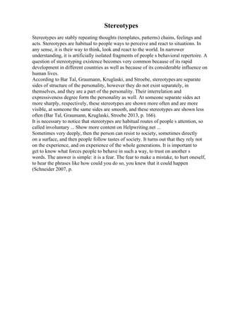 Stereotypes
Stereotypes are stably repeating thoughts (templates, patterns) chains, feelings and
acts. Stereotypes are habitual to people ways to perceive and react to situations. In
any sense, it is their way to think, look and react to the world. In narrower
understanding, it is artificially isolated fragments of people s behavioral repertoire. A
question of stereotyping existence becomes very common because of its rapid
development in different countries as well as because of its considerable influence on
human lives.
According to Bar Tal, Graumann, Kruglaski, and Stroebe, stereotypesare separate
sides of structure of the personality, however they do not exist separately, in
themselves, and they are a part of the personality. Their interrelation and
expressiveness degree form the personality as well. At someone separate sides act
more sharply, respectively, these stereotypes are shown more often and are more
visible, at someone the same sides are smooth, and these stereotypes are shown less
often (Bar Tal, Graumann, Kruglaski, Stroebe 2013, p. 166).
It is necessary to notice that stereotypes are habitual routes of people s attention, so
called involuntary ... Show more content on Helpwriting.net ...
Sometimes very deeply, then the person can resist to society, sometimes directly
on a surface, and then people follow tastes of society. It turns out that they rely not
on the experience, and on experience of the whole generations. It is important to
get to know what forces people to behave in such a way, to trust on another s
words. The answer is simple: it is a fear. The fear to make a mistake, to hurt oneself,
to hear the phrases like how could you do so, you knew that it could happen
(Schneider 2007, p.
 