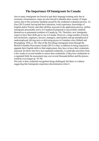 The Importance Of Immigrants In Canada
Just as many immigrants are forced to quit their language training early due to
economic circumstances, many are also forced to abandon their country of origin
careers due to the economic hardship caused by the credential evaluation process. As
Guo (2013) noted, having had their education, work experience, knowledge of
English and/or French, and other abilities assessed in the application process, skilled
immigrants presumably arrive in Canadawell prepared to successfully establish
themselves as permanent residents of Canada (p. 34). Therefore, new immigrants
expect to have their skills put to use in Canada. However, a large number of newly
arrived doctors, engineers, lawyers, managers, and teachers end up unemployed or
underemployed, driving taxis or delivering pizzas in Canadian cities (Subedi and
Rosengberg, 2016, p. 58). One of the first things immigrants learn through the
British Columbia Newcomers Guide (2017) is that, in addition to being required to
upgrade their English skills to find employment, they have to have their credentials
assessed; for those who have non regulated credentials, it could take anywhere from
a few weeks to several months to assess their credentials; if they have credentials in
a regulated field, the assessment may cost several thousand dollars and the process
could be even longer (p. 78 79).
Not only is their credential recognition being challenged, but there is evidence
suggesting that Immigrants experience discrimination when it
 