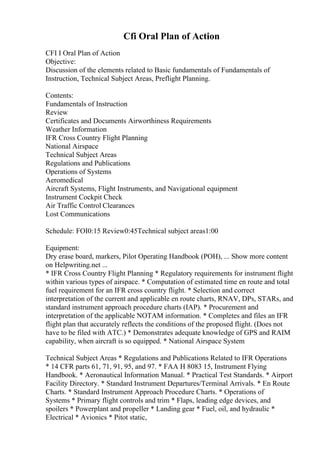 Cfi Oral Plan of Action
CFI I Oral Plan of Action
Objective:
Discussion of the elements related to Basic fundamentals of Fundamentals of
Instruction, Technical Subject Areas, Preflight Planning.
Contents:
Fundamentals of Instruction
Review
Certificates and Documents Airworthiness Requirements
Weather Information
IFR Cross Country Flight Planning
National Airspace
Technical Subject Areas
Regulations and Publications
Operations of Systems
Aeromedical
Aircraft Systems, Flight Instruments, and Navigational equipment
Instrument Cockpit Check
Air Traffic Control Clearances
Lost Communications
Schedule: FOI0:15 Review0:45Technical subject areas1:00
Equipment:
Dry erase board, markers, Pilot Operating Handbook (POH), ... Show more content
on Helpwriting.net ...
* IFR Cross Country Flight Planning * Regulatory requirements for instrument flight
within various types of airspace. * Computation of estimated time en route and total
fuel requirement for an IFR cross country flight. * Selection and correct
interpretation of the current and applicable en route charts, RNAV, DPs, STARs, and
standard instrument approach procedure charts (IAP). * Procurement and
interpretation of the applicable NOTAM information. * Completes and files an IFR
flight plan that accurately reflects the conditions of the proposed flight. (Does not
have to be filed with ATC.) * Demonstrates adequate knowledge of GPS and RAIM
capability, when aircraft is so equipped. * National Airspace System
Technical Subject Areas * Regulations and Publications Related to IFR Operations
* 14 CFR parts 61, 71, 91, 95, and 97. * FAA H 8083 15, Instrument Flying
Handbook. * Aeronautical Information Manual. * Practical Test Standards. * Airport
Facility Directory. * Standard Instrument Departures/Terminal Arrivals. * En Route
Charts. * Standard Instrument Approach Procedure Charts. * Operations of
Systems * Primary flight controls and trim * Flaps, leading edge devices, and
spoilers * Powerplant and propeller * Landing gear * Fuel, oil, and hydraulic *
Electrical * Avionics * Pitot static,
 