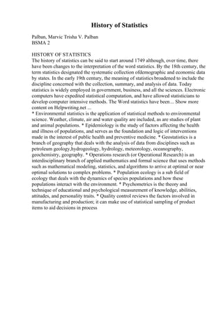 History of Statistics
Palban, Marvic Trisha V. Palban
BSMA 2
HISTORY OF STATISTICS
The history of statistics can be said to start around 1749 although, over time, there
have been changes to the interpretation of the word statistics. By the 18th century, the
term statistics designated the systematic collection ofdemographic and economic data
by states. In the early 19th century, the meaning of statistics broadened to include the
discipline concerned with the collection, summary, and analysis of data. Today
statistics is widely employed in government, business, and all the sciences. Electronic
computers have expedited statistical computation, and have allowed statisticians to
develop computer intensive methods. The Word statistics have been... Show more
content on Helpwriting.net ...
* Environmental statistics is the application of statistical methods to environmental
science. Weather, climate, air and water quality are included, as are studies of plant
and animal populations. * Epidemiology is the study of factors affecting the health
and illness of populations, and serves as the foundation and logic of interventions
made in the interest of public health and preventive medicine. * Geostatistics is a
branch of geography that deals with the analysis of data from disciplines such as
petroleum geology,hydrogeology, hydrology, meteorology, oceanography,
geochemistry, geography. * Operations research (or Operational Research) is an
interdisciplinary branch of applied mathematics and formal science that uses methods
such as mathematical modeling, statistics, and algorithms to arrive at optimal or near
optimal solutions to complex problems. * Population ecology is a sub field of
ecology that deals with the dynamics of species populations and how these
populations interact with the environment. * Psychometrics is the theory and
technique of educational and psychological measurement of knowledge, abilities,
attitudes, and personality traits. * Quality control reviews the factors involved in
manufacturing and production; it can make use of statistical sampling of product
items to aid decisions in process
 