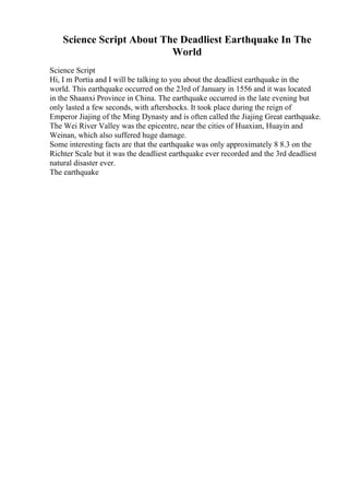 Science Script About The Deadliest Earthquake In The
World
Science Script
Hi, I m Portia and I will be talking to you about the deadliest earthquake in the
world. This earthquake occurred on the 23rd of January in 1556 and it was located
in the Shaanxi Province in China. The earthquake occurred in the late evening but
only lasted a few seconds, with aftershocks. It took place during the reign of
Emperor Jiajing of the Ming Dynasty and is often called the Jiajing Great earthquake.
The Wei River Valley was the epicentre, near the cities of Huaxian, Huayin and
Weinan, which also suffered huge damage.
Some interesting facts are that the earthquake was only approximately 8 8.3 on the
Richter Scale but it was the deadliest earthquake ever recorded and the 3rd deadliest
natural disaster ever.
The earthquake
 