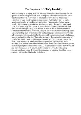 The Importance Of Body Positivity
Body Positivity: A Weighty Issue For decades, women had been searching for the
epitome of beauty and perfection, even to the point where they ve dedicated all of
their time and money on products to enhance their appearances. The society s
perception of ideal beauty standards make women feel like they have to look a
certain way in order to blend in, or even to simply make one feel better. Many
females feel pressured to achieve the standards of beauty that society presents to
them in their everyday life. Instead of the media instilling the power to take back
what they have stripped away from women in the first place, the media drowns
women in unhealthy beauty standards. The pervasiveness of unrealistic beauty ideals
is a never ending cycle of unattainability and extreme self consciousness in women.
Advertisements in the media bombard women with products associated with beauty,
fashion, and weight reduction. These advertisements float around in magazines, on
the internet, on television, on billboards, endorsed by celebrities, and even on the
radio (Jeon). Because of how easily these images and comparisons are made
available to us, women now consider these bodies normal and have somehow started
to shun anything that contrasts this norm. As these standards become more prevalent
and more persuasive, so do a number of women with low self worth, eating
disorders, and depression (Dittmar). No one desires to speak up about how eating
disorders often go hand in hand with different
 