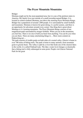 The Pryor Mountain Mountains
Bridger
Montana might not be the most populated area, but it is one of the prettiest states in
America. My family lives just outside of a small township named Bridger. It is
located in central southern Montana, just above the stunning Pryor Mountain Range.
Bridger has a population of around 1,000 people. It is surrounded by small foothills
and mountains. Montana is known for great skiing, it s eyeful scenery, and there is
an opportunity for adventure around every corner. One thing that is great about
Montana is it s looming mountains. The Pryor Mountain Range consists of one
magnificent peak surrounded by meager foothills. When you are in the mountains,
you feel free. There is no one to hold you back from anything. You can be you when
you are there. There are many entertaining things to ... Show more content on
Helpwriting.net ...
The park consists of sizable peaks on both sides of a rooted valley. Glacier is home to
over 700 miles of hiking trails. The park is home to many animals; from mountain
goats to grizzly bears. The valley is split by a river that feeds one of the clearest lakes
in the world, it is called Flathead Lake. The lake s water level changes so drastically
that a hiking trail is fully submerged at some point. People visit Glacier National
Park for the great
 