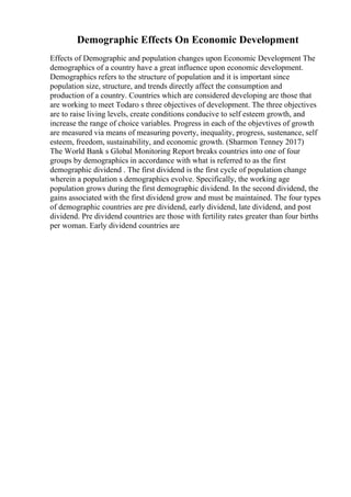 Demographic Effects On Economic Development
Effects of Demographic and population changes upon Economic Development The
demographics of a country have a great influence upon economic development.
Demographics refers to the structure of population and it is important since
population size, structure, and trends directly affect the consumption and
production of a country. Countries which are considered developing are those that
are working to meet Todaro s three objectives of development. The three objectives
are to raise living levels, create conditions conducive to self esteem growth, and
increase the range of choice variables. Progress in each of the objevtives of growth
are measured via means of measuring poverty, inequality, progress, sustenance, self
esteem, freedom, sustainability, and economic growth. (Sharmon Tenney 2017)
The World Bank s Global Monitoring Report breaks countries into one of four
groups by demographics in accordance with what is referred to as the first
demographic dividend . The first dividend is the first cycle of population change
wherein a population s demographics evolve. Specifically, the working age
population grows during the first demographic dividend. In the second dividend, the
gains associated with the first dividend grow and must be maintained. The four types
of demographic countries are pre dividend, early dividend, late dividend, and post
dividend. Pre dividend countries are those with fertility rates greater than four births
per woman. Early dividend countries are
 