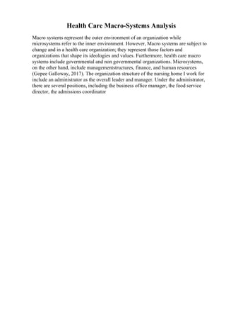 Health Care Macro-Systems Analysis
Macro systems represent the outer environment of an organization while
microsystems refer to the inner environment. However, Macro systems are subject to
change and in a health care organization; they represent those factors and
organizations that shape its ideologies and values. Furthermore, health care macro
systems include governmental and non governmental organizations. Microsystems,
on the other hand, include managementstructures, finance, and human resources
(Gopee Galloway, 2017). The organization structure of the nursing home I work for
include an administrator as the overall leader and manager. Under the administrator,
there are several positions, including the business office manager, the food service
director, the admissions coordinator
 
