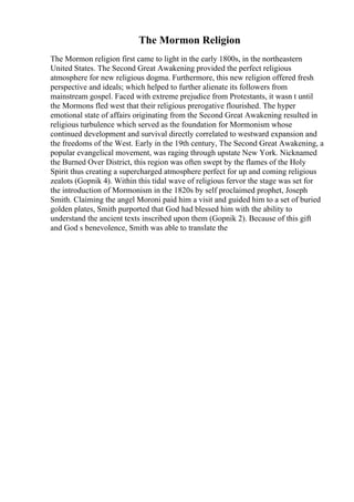 The Mormon Religion
The Mormon religion first came to light in the early 1800s, in the northeastern
United States. The Second Great Awakening provided the perfect religious
atmosphere for new religious dogma. Furthermore, this new religion offered fresh
perspective and ideals; which helped to further alienate its followers from
mainstream gospel. Faced with extreme prejudice from Protestants, it wasn t until
the Mormons fled west that their religious prerogative flourished. The hyper
emotional state of affairs originating from the Second Great Awakening resulted in
religious turbulence which served as the foundation for Mormonism whose
continued development and survival directly correlated to westward expansion and
the freedoms of the West. Early in the 19th century, The Second Great Awakening, a
popular evangelical movement, was raging through upstate New York. Nicknamed
the Burned Over District, this region was often swept by the flames of the Holy
Spirit thus creating a supercharged atmosphere perfect for up and coming religious
zealots (Gopnik 4). Within this tidal wave of religious fervor the stage was set for
the introduction of Mormonism in the 1820s by self proclaimed prophet, Joseph
Smith. Claiming the angel Moroni paid him a visit and guided him to a set of buried
golden plates, Smith purported that God had blessed him with the ability to
understand the ancient texts inscribed upon them (Gopnik 2). Because of this gift
and God s benevolence, Smith was able to translate the
 