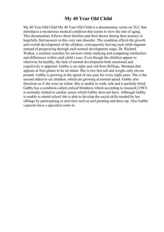 My 40 Year Old Child
My 40 Year Old Child My 40 Year Old Child is a documentary series on TLC that
introduces a mysterious medical condition that seems to slow the rate of aging.
This documentary follows three families and their doctor during their journey to
hopefully find answers to this very rare disorder. The condition effects the growth
and overall development of the children, consequently leaving each child stagnant
instead of progressing through each normal development stage. Dr. Richard
Walker, a scientist searches for answers while studying and comparing similarities
and differences within each child s case. Even though the children appear to
otherwise be healthy, the lack of normal development both emotional and
cognitively is apparent. Gabby is an eight year old from Billings, Montana that
appears at first glance to be an infant. She is two feet tall and weighs only eleven
pounds. Gabby is growing at the speed of one year for every eight years. She is the
second oldest to six children, which are growing at normal speed. Gabby also
functions as if she were an infant. She is unable to walk, talk and is partially blind.
Gabby has a condition called cortical blindness which according to research (1987)
is normally related to cardiac issues which Gabby does not have. Although Gabby
is unable to attend school she is able to develop the social skills needed by her
siblings by participating in activities such as nail painting and dress up. Also Gabby
s parents have a specialist come to
 