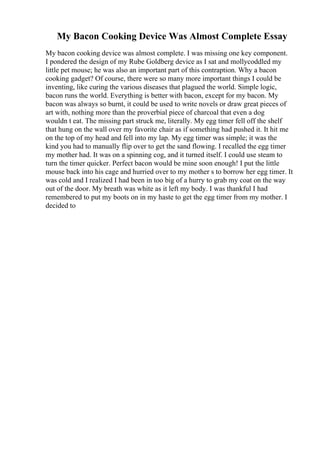 My Bacon Cooking Device Was Almost Complete Essay
My bacon cooking device was almost complete. I was missing one key component.
I pondered the design of my Rube Goldberg device as I sat and mollycoddled my
little pet mouse; he was also an important part of this contraption. Why a bacon
cooking gadget? Of course, there were so many more important things I could be
inventing, like curing the various diseases that plagued the world. Simple logic,
bacon runs the world. Everything is better with bacon, except for my bacon. My
bacon was always so burnt, it could be used to write novels or draw great pieces of
art with, nothing more than the proverbial piece of charcoal that even a dog
wouldn t eat. The missing part struck me, literally. My egg timer fell off the shelf
that hung on the wall over my favorite chair as if something had pushed it. It hit me
on the top of my head and fell into my lap. My egg timer was simple; it was the
kind you had to manually flip over to get the sand flowing. I recalled the egg timer
my mother had. It was on a spinning cog, and it turned itself. I could use steam to
turn the timer quicker. Perfect bacon would be mine soon enough! I put the little
mouse back into his cage and hurried over to my mother s to borrow her egg timer. It
was cold and I realized I had been in too big of a hurry to grab my coat on the way
out of the door. My breath was white as it left my body. I was thankful I had
remembered to put my boots on in my haste to get the egg timer from my mother. I
decided to
 