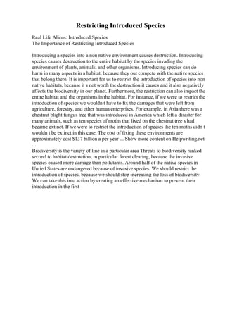 Restricting Introduced Species
Real Life Aliens: Introduced Species
The Importance of Restricting Introduced Species
Introducing a species into a non native environment causes destruction. Introducing
species causes destruction to the entire habitat by the species invading the
environment of plants, animals, and other organisms. Introducing species can do
harm in many aspects in a habitat, because they out compete with the native species
that belong there. It is important for us to restrict the introduction of species into non
native habitats, because it s not worth the destruction it causes and it also negatively
affects the biodiversity in our planet. Furthermore, the restriction can also impact the
entire habitat and the organisms in the habitat. For instance, if we were to restrict the
introduction of species we wouldn t have to fix the damages that were left from
agriculture, forestry, and other human enterprises. For example, in Asia there was a
chestnut blight fungus tree that was introduced in America which left a disaster for
many animals, such as ten species of moths that lived on the chestnut tree s had
became extinct. If we were to restrict the introduction of species the ten moths didn t
wouldn t be extinct in this case. The cost of fixing these environments are
approximately cost $137 billion a per year ... Show more content on Helpwriting.net
...
Biodiversity is the variety of line in a particular area Threats to biodiversity ranked
second to habitat destruction, in particular forest clearing, because the invasive
species caused more damage than pollutants. Around half of the native species in
Untied States are endangered because of invasive species. We should restrict the
introduction of species, because we should stop increasing the loss of biodiversity.
We can take this into action by creating an effective mechanism to prevent their
introduction in the first
 