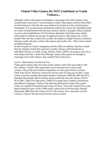 Violent Video Games Do NOT Contribute to Youth
Violence...
Although violent video games are thought to encourage real world violence, they
actually help to prevent it. I am focusing on violent video games and how they affect
juveniles because I feel that this issue needs to be looked at in the criminal justice
community. It is an unnecessary distraction to blame the actions of a disturbed youth
on a form of entertainment that has been used by millions of people without incident.
A review article published in The Psychiatric Quarterly found that many studies
which claim to indicate an increase in aggression due to video games are, in fact,
biased! Once the bias is taken into account, the studies no longer find any correlation
between youths who play violent video games and youths who... Show more content
on Helpwriting.net ...
In their research of violent videogames and the effect on children, they have found
that the simplistic belief that exposure to media violence will lead directly to
individual violence is clearly wrong. (Kutner, Olsen, 2008) I am going to ask you to
look deeper than this. I assert that although violent video games are thought to
encourage real world violence, they actually help to prevent it.
Level 1: What Games Can Do For You
Video game violence does not cause youth violence and in fact may help to curb
this violence. Violent video games have never been proven to cause youth
violence. One of the most looked at franchises in video game history is Grand
Theft Auto (GTA). However, since GTA hit the scene in a big way in 2001, youth
violent crime has actually decreased! (Snyder, Sickmund, 2006) By 2003 the GTA
franchise had already sold 22 million copies worldwide since the release of GTA
III in 2001. (Take Two Interactive, 2004) GTA games have violence, prostitution,
and offensive language. I believe that allowing adolescents to play these games
works as a method of relaxation and release of stress. Teens and violence have gone
hand in hand for years. In the 1990s youth violence hit an all time high. (Snyder,
Sickmund, 2006) Since the release of GTA III we have seen a decrease in youth
violence. I believe that the reason for this centers around
 