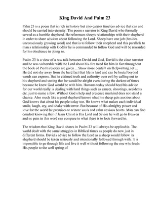 King David And Palm 23
Palm 23 is a poem that is rich in history but also carries timeless advice that can and
should be carried into eternity. The poem s narrator is King David who formally
served as a humble shepherd. He references sheeps relationships with their shepherd
in order to share wisdom about following the Lord. Sheep have one job (besides
unconsciously growing wool) and that is to follow their shepherd and this parallels to
man s relationship with Godfor he is commanded to follow God and will be rewarded
for his obedience in doing so.
Psalm 23 is a view of a raw talk between David and God. David is the clear narrator
and he was vulnerable with the Lord about his dire need for him in fact throughout
the book of Psalm readers are given ... Show more content on Helpwriting.net ...
He did not shy away from the hard fact that life is hard and can be brutal beyond
words can express. But he claimed truth and authority over evil by calling out to
his shepherd and stating that he would be alright even during the darkest of times
because he knew God would be with him. Humans today should heed his advice
for our world really is dealing with hard things such as cancer, shootings, accidents
etc. just to name a few. Without God s help and presence mankind does not stand a
chance. Also much like a good shepherd knows what his sheep gets anxious about
God knows that about his people today too. He knows what makes each individual
smile, laugh, cry, and shake with terror. But because of His almighty power and
love for the world he promises to restore souls and calm anxious hearts. Man can find
comfort knowing that if Jesus Christ is His Lord and Savior he will go to Heaven
and no pain in this word can compare to what there is to look forward to.
The wisdom that King David shares in Psalm 23 will always be applicable. The
world dealt with the same struggles in Biblical times as people do now just in
different forms. David s advice to follow the Lord as a sheep would follow its
shepherd should be taken seriously and intentionally followed through with. It is
impossible to go through life and live it well without following the one who leads
His people to the well spring of
 