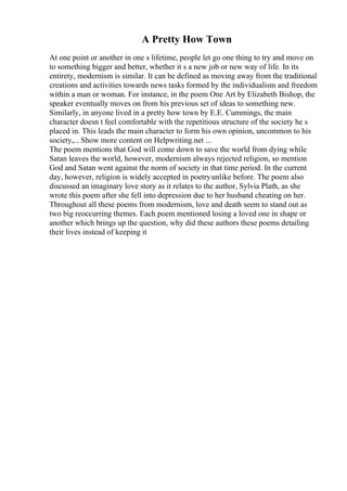 A Pretty How Town
At one point or another in one s lifetime, people let go one thing to try and move on
to something bigger and better, whether it s a new job or new way of life. In its
entirety, modernism is similar. It can be defined as moving away from the traditional
creations and activities towards news tasks formed by the individualism and freedom
within a man or woman. For instance, in the poem One Art by Elizabeth Bishop, the
speaker eventually moves on from his previous set of ideas to something new.
Similarly, in anyone lived in a pretty how town by E.E. Cummings, the main
character doesn t feel comfortable with the repetitious structure of the society he s
placed in. This leads the main character to form his own opinion, uncommon to his
society,... Show more content on Helpwriting.net ...
The poem mentions that God will come down to save the world from dying while
Satan leaves the world, however, modernism always rejected religion, so mention
God and Satan went against the norm of society in that time period. In the current
day, however, religion is widely accepted in poetryunlike before. The poem also
discussed an imaginary love story as it relates to the author, Sylvia Plath, as she
wrote this poem after she fell into depression due to her husband cheating on her.
Throughout all these poems from modernism, love and death seem to stand out as
two big reoccurring themes. Each poem mentioned losing a loved one in shape or
another which brings up the question, why did these authors these poems detailing
their lives instead of keeping it
 