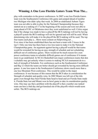Winning A One Loss Florida Gators Team Won The...
play with contenders in the power conferences. In 2007 a one loss Florida Gators
team won the Southeastern Conference title game and jumped ahead of number
two Michigan who didn t play that week. In 2004 an undefeated Auburn Tigers
team was not able to able to play for the National Championship because they
started out at a ranking of 17 in the beginning of the season and were not able to
jump ahead of USC or Oklahoma since they went undefeated as well. Critics argue
that if the change was made to have a playoff the BCS rankings will not by having
a playoff system the BCS rankings will not be ignored and will still be used. When
determining who will make it to the playoff the BCS ranking will be used. The top
four teams each play a... Show more content on Helpwriting.net ...
Ever since it has been established there has not been a team with 3 losses in the
top 5. Only one time has there been a two loss team to make it to the National
Championship game. An argument against having a playoff would be that teams
would be rewarded for having an easy strength of schedule and not scheduling
difficult out of conference games. There would not be much reason for a non
power conference teams to schedule difficult games out of conference if it means
more to go undefeated. In NCAA Basketball non major conferences teams that don
t schedule may get unlucky when it comes to making NCAA tournament do to a
lack of strength of Schedule. For conferences such as the Southeastern Conference
and Big 12 which the teams are better should get rewarded by having more difficult
games. A one loss team in the Southeastern Conference shows much more than a
one loss Mountain West conference. This would be unfair to the major
conferences. It was because of this reason that the BCS takes in consideration the
Strength of schedule and quality wins. In 2002 Miami was left out of the title
game even though they beat Florida State head to head and yet Florida State made
it. Florida State lost and Miami won its bowl game to take in consideration quality
wins. One may say that a problem with the playoff is that a number one ranked
team can have a bad day and get knocked out of the playoffs which would seem
unfair. The BCS rankings are
 