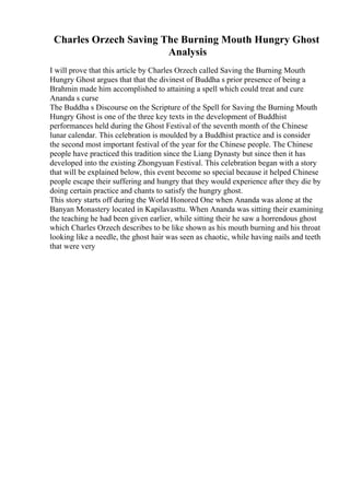 Charles Orzech Saving The Burning Mouth Hungry Ghost
Analysis
I will prove that this article by Charles Orzech called Saving the Burning Mouth
Hungry Ghost argues that that the divinest of Buddha s prior presence of being a
Brahmin made him accomplished to attaining a spell which could treat and cure
Ananda s curse
The Buddha s Discourse on the Scripture of the Spell for Saving the Burning Mouth
Hungry Ghost is one of the three key texts in the development of Buddhist
performances held during the Ghost Festival of the seventh month of the Chinese
lunar calendar. This celebration is moulded by a Buddhist practice and is consider
the second most important festival of the year for the Chinese people. The Chinese
people have practiced this tradition since the Liang Dynasty but since then it has
developed into the existing Zhongyuan Festival. This celebration began with a story
that will be explained below, this event become so special because it helped Chinese
people escape their suffering and hungry that they would experience after they die by
doing certain practice and chants to satisfy the hungry ghost.
This story starts off during the World Honored One when Ananda was alone at the
Banyan Monastery located in Kapilavasttu. When Ananda was sitting their examining
the teaching he had been given earlier, while sitting their he saw a horrendous ghost
which Charles Orzech describes to be like shown as his mouth burning and his throat
looking like a needle, the ghost hair was seen as chaotic, while having nails and teeth
that were very
 