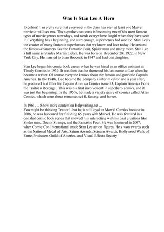Who Is Stan Lee A Hero
Excelsior! I m pretty sure that everyone in the class has seen at least one Marvel
movie or will see one. The superhero universe is becoming one of the most famous
types of movie genres nowadays, and nerds everywhere fangirl when they have seen
it. Everything has a beginning, and sure enough, superheroes had one too. Stan Leeis
the creator of many fantastic superheroes that we know and love today. He created
the famous characters like the Fantastic Four, Spider man and many more. Stan Lee
s full name is Stanley Martin Lieber. He was born on December 28, 1922, in New
York City. He married to Joan Boocock in 1947 and had one daughter.
Stan Lee began his comic book career when he was hired as an office assistant at
Timely Comics in 1939. It was then that he shortened his last name to Lee when he
became a writer. Of course everyone knows about the famous and patriotic Captain
America. In the 1940s, Lee became the company s interim editor and a year after,
he produced text filler for Captain America Comics issue #3, Captain America Foils
the Traitor s Revenge . This was his first involvement in superhero comics, and it
was just the beginning. In the 1950s, he made a variety genre of comics called Atlas
Comics, which were about romance, sci fi, fantasy, and horror.
In 1961, ... Show more content on Helpwriting.net ...
You might be thinking Traitor! , but he is still loyal to Marvel Comics because in
2006, he was honoured for finishing 65 years with Marvel. He was featured in a
one shot comic book series that showed him interacting with his past creations like
Spider man, Doctor Strange, and the Fantastic Four. He was honoured in 2007,
when Comic Con International made Stan Lee action figures. He s won awards such
as the National Medal of Arts, Saturn Awards, Scream Awards, Hollywood Walk of
Fame, Producers Guild of America, and Visual Effects Society
 