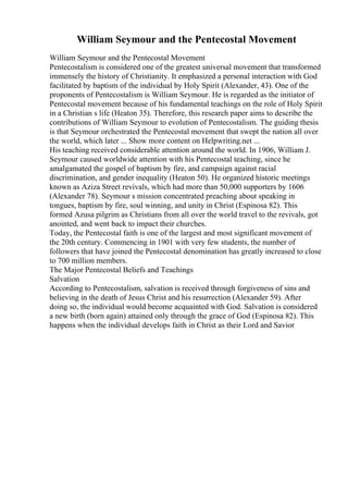 William Seymour and the Pentecostal Movement
William Seymour and the Pentecostal Movement
Pentecostalism is considered one of the greatest universal movement that transformed
immensely the history of Christianity. It emphasized a personal interaction with God
facilitated by baptism of the individual by Holy Spirit (Alexander, 43). One of the
proponents of Pentecostalism is William Seymour. He is regarded as the initiator of
Pentecostal movement because of his fundamental teachings on the role of Holy Spirit
in a Christian s life (Heaton 35). Therefore, this research paper aims to describe the
contributions of William Seymour to evolution of Pentecostalism. The guiding thesis
is that Seymour orchestrated the Pentecostal movement that swept the nation all over
the world, which later ... Show more content on Helpwriting.net ...
His teaching received considerable attention around the world. In 1906, William J.
Seymour caused worldwide attention with his Pentecostal teaching, since he
amalgamated the gospel of baptism by fire, and campaign against racial
discrimination, and gender inequality (Heaton 50). He organized historic meetings
known as Aziza Street revivals, which had more than 50,000 supporters by 1606
(Alexander 78). Seymour s mission concentrated preaching about speaking in
tongues, baptism by fire, soul winning, and unity in Christ (Espinosa 82). This
formed Azusa pilgrim as Christians from all over the world travel to the revivals, got
anointed, and went back to impact their churches.
Today, the Pentecostal faith is one of the largest and most significant movement of
the 20th century. Commencing in 1901 with very few students, the number of
followers that have joined the Pentecostal denomination has greatly increased to close
to 700 million members.
The Major Pentecostal Beliefs and Teachings
Salvation
According to Pentecostalism, salvation is received through forgiveness of sins and
believing in the death of Jesus Christ and his resurrection (Alexander 59). After
doing so, the individual would become acquainted with God. Salvation is considered
a new birth (born again) attained only through the grace of God (Espinosa 82). This
happens when the individual develops faith in Christ as their Lord and Savior
 