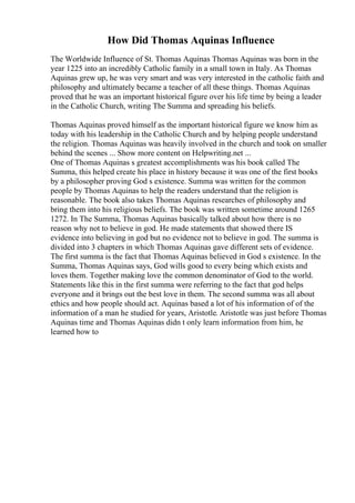 How Did Thomas Aquinas Influence
The Worldwide Influence of St. Thomas Aquinas Thomas Aquinas was born in the
year 1225 into an incredibly Catholic family in a small town in Italy. As Thomas
Aquinas grew up, he was very smart and was very interested in the catholic faith and
philosophy and ultimately became a teacher of all these things. Thomas Aquinas
proved that he was an important historical figure over his life time by being a leader
in the Catholic Church, writing The Summa and spreading his beliefs.
Thomas Aquinas proved himself as the important historical figure we know him as
today with his leadership in the Catholic Church and by helping people understand
the religion. Thomas Aquinas was heavily involved in the church and took on smaller
behind the scenes ... Show more content on Helpwriting.net ...
One of Thomas Aquinas s greatest accomplishments was his book called The
Summa, this helped create his place in history because it was one of the first books
by a philosopher proving God s existence. Summa was written for the common
people by Thomas Aquinas to help the readers understand that the religion is
reasonable. The book also takes Thomas Aquinas researches of philosophy and
bring them into his religious beliefs. The book was written sometime around 1265
1272. In The Summa, Thomas Aquinas basically talked about how there is no
reason why not to believe in god. He made statements that showed there IS
evidence into believing in god but no evidence not to believe in god. The summa is
divided into 3 chapters in which Thomas Aquinas gave different sets of evidence.
The first summa is the fact that Thomas Aquinas believed in God s existence. In the
Summa, Thomas Aquinas says, God wills good to every being which exists and
loves them. Together making love the common denominator of God to the world.
Statements like this in the first summa were referring to the fact that god helps
everyone and it brings out the best love in them. The second summa was all about
ethics and how people should act. Aquinas based a lot of his information of of the
information of a man he studied for years, Aristotle. Aristotle was just before Thomas
Aquinas time and Thomas Aquinas didn t only learn information from him, he
learned how to
 