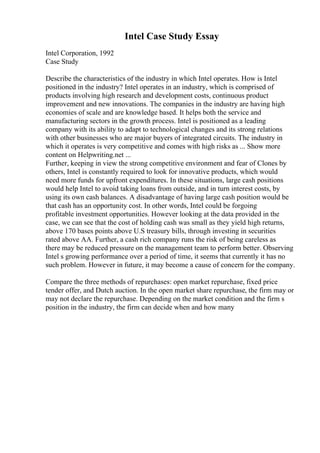 Intel Case Study Essay
Intel Corporation, 1992
Case Study
Describe the characteristics of the industry in which Intel operates. How is Intel
positioned in the industry? Intel operates in an industry, which is comprised of
products involving high research and development costs, continuous product
improvement and new innovations. The companies in the industry are having high
economies of scale and are knowledge based. It helps both the service and
manufacturing sectors in the growth process. Intel is positioned as a leading
company with its ability to adapt to technological changes and its strong relations
with other businesses who are major buyers of integrated circuits. The industry in
which it operates is very competitive and comes with high risks as ... Show more
content on Helpwriting.net ...
Further, keeping in view the strong competitive environment and fear of Clones by
others, Intel is constantly required to look for innovative products, which would
need more funds for upfront expenditures. In these situations, large cash positions
would help Intel to avoid taking loans from outside, and in turn interest costs, by
using its own cash balances. A disadvantage of having large cash position would be
that cash has an opportunity cost. In other words, Intel could be forgoing
profitable investment opportunities. However looking at the data provided in the
case, we can see that the cost of holding cash was small as they yield high returns,
above 170 bases points above U.S treasury bills, through investing in securities
rated above AA. Further, a cash rich company runs the risk of being careless as
there may be reduced pressure on the management team to perform better. Observing
Intel s growing performance over a period of time, it seems that currently it has no
such problem. However in future, it may become a cause of concern for the company.
Compare the three methods of repurchases: open market repurchase, fixed price
tender offer, and Dutch auction. In the open market share repurchase, the firm may or
may not declare the repurchase. Depending on the market condition and the firm s
position in the industry, the firm can decide when and how many
 
