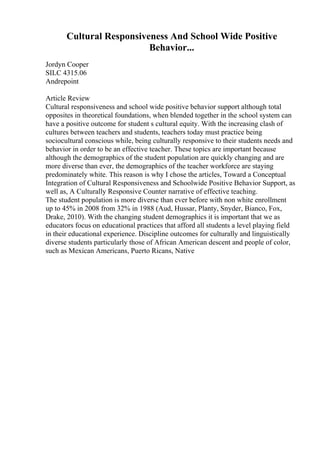 Cultural Responsiveness And School Wide Positive
Behavior...
Jordyn Cooper
SILC 4315.06
Andrepoint
Article Review
Cultural responsiveness and school wide positive behavior support although total
opposites in theoretical foundations, when blended together in the school system can
have a positive outcome for student s cultural equity. With the increasing clash of
cultures between teachers and students, teachers today must practice being
sociocultural conscious while, being culturally responsive to their students needs and
behavior in order to be an effective teacher. These topics are important because
although the demographics of the student population are quickly changing and are
more diverse than ever, the demographics of the teacher workforce are staying
predominately white. This reason is why I chose the articles, Toward a Conceptual
Integration of Cultural Responsiveness and Schoolwide Positive Behavior Support, as
well as, A Culturally Responsive Counter narrative of effective teaching.
The student population is more diverse than ever before with non white enrollment
up to 45% in 2008 from 32% in 1988 (Aud, Hussar, Planty, Snyder, Bianco, Fox,
Drake, 2010). With the changing student demographics it is important that we as
educators focus on educational practices that afford all students a level playing field
in their educational experience. Discipline outcomes for culturally and linguistically
diverse students particularly those of African American descent and people of color,
such as Mexican Americans, Puerto Ricans, Native
 