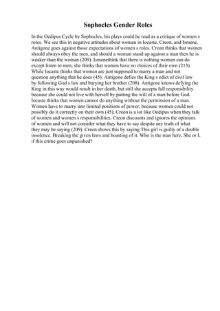 Sophocles Gender Roles
In the Oedipus Cycle by Sophocles, his plays could be read as a critique of women s
roles. We see this in negative attitudes about women in Iocaste, Creon, and Ismene.
Antigone goes against those expectations of women s roles. Creon thinks that women
should always obey the men, and should a woman stand up against a man then he is
weaker than the woman (209). Ismenethink that there is nothing women can do
except listen to men; she thinks that women have no choices of their own (213).
While Iocaste thinks that women are just supposed to marry a man and not
question anything that he does (45). Antigone defies the King s edict of civil law
by following God s law and burying her brother (208). Antigone knows defying the
King in this way would result in her death, but still she accepts full responsibility
because she could not live with herself by putting the will of a man before God.
Iocaste thinks that women cannot do anything without the permission of a man.
Women have to marry into limited positions of power, because women could not
possibly do it correctly on their own (45). Creon is a lot like Oedipus when they talk
of women and women s responsibilities. Creon discounts and ignores the opinions
of women and will not consider what they have to say despite any truth of what
they may be saying (209). Creon shows this by saying This girl is guilty of a double
insolence. Breaking the given laws and boasting of it. Who is the man here, She or I,
if this crime goes unpunished?
 