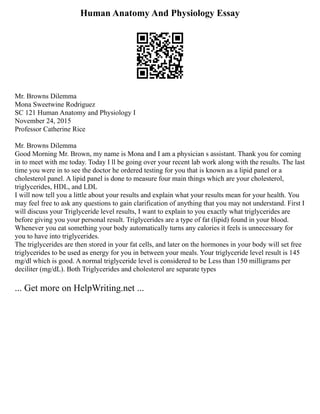 Human Anatomy And Physiology Essay
Mr. Browns Dilemma
Mona Sweetwine Rodriguez
SC 121 Human Anatomy and Physiology I
November 24, 2015
Professor Catherine Rice
Mr. Browns Dilemma
Good Morning Mr. Brown, my name is Mona and I am a physician s assistant. Thank you for coming
in to meet with me today. Today I ll be going over your recent lab work along with the results. The last
time you were in to see the doctor he ordered testing for you that is known as a lipid panel or a
cholesterol panel. A lipid panel is done to measure four main things which are your cholesterol,
triglycerides, HDL, and LDL
I will now tell you a little about your results and explain what your results mean for your health. You
may feel free to ask any questions to gain clarification of anything that you may not understand. First I
will discuss your Triglyceride level results, I want to explain to you exactly what triglycerides are
before giving you your personal result. Triglycerides are a type of fat (lipid) found in your blood.
Whenever you eat something your body automatically turns any calories it feels is unnecessary for
you to have into triglycerides.
The triglycerides are then stored in your fat cells, and later on the hormones in your body will set free
triglycerides to be used as energy for you in between your meals. Your triglyceride level result is 145
mg/dl which is good. A normal triglyceride level is considered to be Less than 150 milligrams per
deciliter (mg/dL). Both Triglycerides and cholesterol are separate types
... Get more on HelpWriting.net ...
 