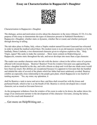 Essay on Characterization in Rappaccini’s Daughter
Characterization in Rappaccini s Daughter
The dialogue, action and motivation revolve about the characters in the story (Abrams 32 33). It is the
purpose of this essay to demonstrate the types of characters present in Nathaniel Hawthorne s
Rappaccini s Daughter, whether static or dynamic, whether flat or round, and whether portrayed
through showing or telling.
The tale takes place in Padua, Italy, where a Naples student named Giovanni Guascanti has relocated
in order to attend the medical school there. His modest room is in an old mansion watched over by the
landlady, Dame Lisabetta, a two dimensional character given to religious expletives like, ``Holy
Virgin, signor! She seeks to make the customer ... Show more content on Helpwriting.net ...
Rappaccini, remains static throughout the tale, and never develops into more than a type character.
The reader sees another character enter the tale with the doctor s shout in the infirm voice of a person
affected with inward disease, ` Beatrice! Beatrice! From his window Giovanni sees approaching the
doctor s daughter beautiful as the day, and with a bloom so deep and vivid that one shade more would
have been too much. Her abilities are exceptional because it is apparent to Giovanni that she handled
and inhaled the odor of several of the plants which her father had most sedulously avoided. Beatrice
exhibits an especially close relationship to the purple gem plant, which Rappaccini is too fearful of
tending anymore: ``Yes, my sister, my splendour, it
shall be Beatrice s task to nurse and serve thee; and thou shalt reward her with thy kisses and
perfumed breath, which to her is as the breath of life. Beatrice is slowly developed into a round
character, not as round as Giovanni however.
As the protagonist withdraws from the window of his room in order to lie down, the author shows his
usage of an omniscient narrator in the development of this character: Giovanni, closing the lattice,
went to his couch and dreamed of
... Get more on HelpWriting.net ...
 