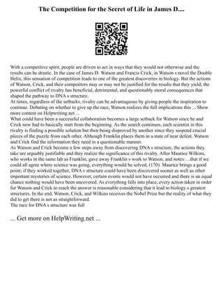 The Competition for the Secret of Life in James D....
With a competitive spirit, people are driven to act in ways that they would not otherwise and the
results can be drastic. In the case of James D. Watson and Francis Crick, in Watson s novel the Double
Helix, this sensation of competition leads to one of the greatest discoveries in biology. But the actions
of Watson, Crick, and their competitors may or may not be justified for the results that they yield; the
powerful conflict of rivalry has beneficial, detrimental, and questionably moral consequences that
shaped the pathway to DNA s structure.
At times, regardless of the setbacks, rivalry can be advantageous by giving people the inspiration to
continue. Debating on whether to give up the race, Watson realizes the full implications this ... Show
more content on Helpwriting.net ...
What could have been a successful collaboration becomes a large setback for Watson since he and
Crick now had to basically start from the beginning. As the search continues, each scientist in this
rivalry is finding a possible solution but then being disproved by another since they suspend crucial
pieces of the puzzle from each other. Although Franklin places them in a state of near defeat, Watson
and Crick find the information they need in a questionable manner.
As Watson and Crick become a few steps away from discovering DNA s structure, the actions they
take are arguably justifiable and they realize the significance of this rivalry. After Maurice Wilkins,
who works in the same lab as Franklin, gave away Franklin s work to Watson, and notes: ...that if we
could all agree where science was going, everything would be solved, (170). Maurice brings a good
point; if they worked together, DNA s structure could have been discovered sooner as well as other
important mysteries of science. However, certain events would not have occurred and there is an equal
chance nothing would have been uncovered. As everything falls into place, every action taken in order
for Watson and Crick to reach the answer is reasonable considering that it lead to biology s greatest
structures. In the end, Watson, Crick, and Wilkins receives the Nobel Prize but the reality of what they
did to get there is not as straightforward.
The race for DNA s structure was full
... Get more on HelpWriting.net ...
 