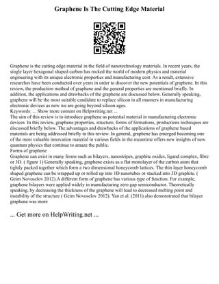 Graphene Is The Cutting Edge Material
Graphene is the cutting edge material in the field of nanotechnology materials. In recent years, the
single layer hexagonal shaped carbon has rocked the world of modern physics and material
engineering with its unique electronic properties and manufacturing cost. As a result, extensive
researches have been conducted over years in order to discover the new potentials of graphene. In this
review, the production method of graphene and the general properties are mentioned briefly. In
addition, the applications and drawbacks of the graphene are discussed below. Generally speaking,
graphene will be the most suitable candidate to replace silicon in all manners in manufacturing
electronic devices as now we are going beyond silicon ages.
Keywords: ... Show more content on Helpwriting.net ...
The aim of this review is to introduce graphene as potential material in manufacturing electronic
devices. In this review, graphene properties, structure, forms of formations, productions techniques are
discussed briefly below. The advantages and drawbacks of the applications of graphene based
materials are being addressed briefly in this review. In general, graphene has emerged becoming one
of the most valuable innovation material in various fields in the meantime offers new insights of new
quantum physics that continue to amaze the public.
Forms of graphene
Graphene can exist in many forms such as bilayers, nanostripes, graphite oxides, ligand complex, fibre
or 3D. ( figure 1) Generally speaking, graphene exists as a flat monolayer of the carbon atom that
tightly packed together which form a two dimensional honeycomb lattices. The thin layer honeycomb
shaped graphene can be wrapped up or rolled up into 1D nanotubes or stacked into 3D graphite. (
Geim Novoselov 2012).A different form of graphene has various type of function. For example,
graphene bilayers were applied widely in manufacturing zero gap semiconductor. Theoretically
speaking, by decreasing the thickness of the graphene will lead to decreased melting point and
instability of the structure ( Geim Novoselov 2012). Yan et al. (2011) also demonstrated that bilayer
graphene was more
... Get more on HelpWriting.net ...
 